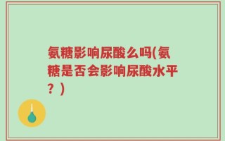 氨糖影响尿酸么吗(氨糖是否会影响尿酸水平？)
