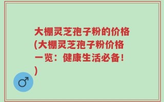 大棚灵芝孢子粉的价格(大棚灵芝孢子粉价格一览：健康生活必备！)