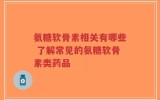 氨糖软骨素相关有哪些 了解常见的氨糖软骨素类药品