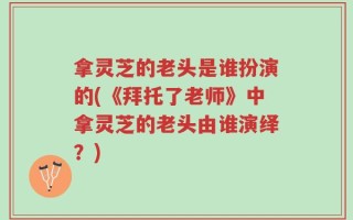 拿灵芝的老头是谁扮演的(《拜托了老师》中拿灵芝的老头由谁演绎？)