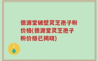 德源堂破壁灵芝孢子粉价格(德源堂灵芝孢子粉价格已揭晓)
