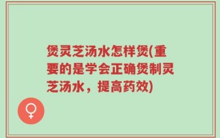 煲灵芝汤水怎样煲(重要的是学会正确煲制灵芝汤水，提高药效)