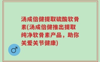 汤成倍健提取硫酸软骨素(汤成倍健推出提取纯净软骨素产品，助你关爱关节健康)
