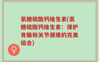 氨糖硫酸钙维生素(氨糖硫酸钙维生素：保护骨骼和关节健康的完美组合)
