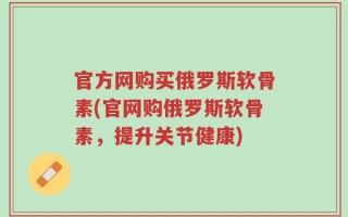 官方网购买俄罗斯软骨素(官网购俄罗斯软骨素，提升关节健康)