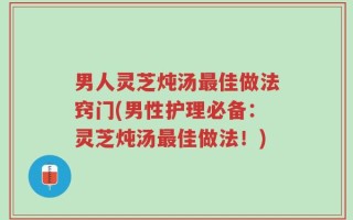 男人灵芝炖汤最佳做法窍门(男性护理必备：灵芝炖汤最佳做法！)