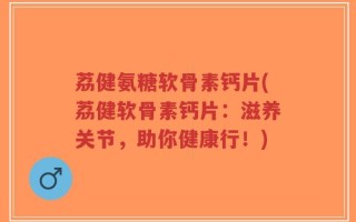 荔健氨糖软骨素钙片(荔健软骨素钙片：滋养关节，助你健康行！)
