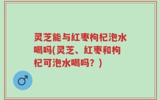 灵芝能与红枣枸杞泡水喝吗(灵芝、红枣和枸杞可泡水喝吗？)