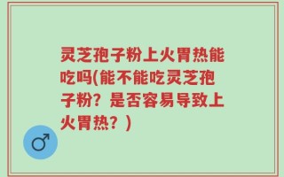灵芝孢子粉上火胃热能吃吗(能不能吃灵芝孢子粉？是否容易导致上火胃热？)