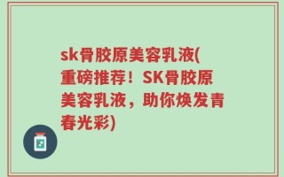 sk骨胶原美容乳液(重磅推荐！SK骨胶原美容乳液，助你焕发青春光彩)