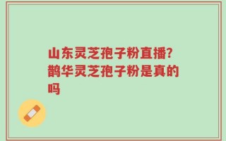 山东灵芝孢子粉直播？鹊华灵芝孢子粉是真的吗