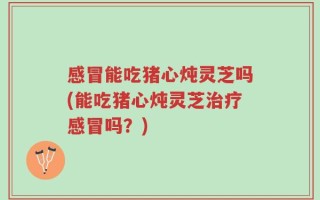 感冒能吃猪心炖灵芝吗(能吃猪心炖灵芝治疗感冒吗？)
