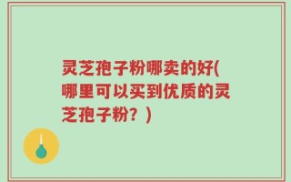 灵芝孢子粉哪卖的好(哪里可以买到优质的灵芝孢子粉？)