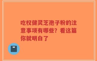 吃权健灵芝孢子粉的注意事项有哪些？看这篇你就明白了