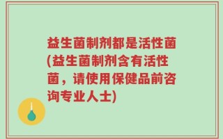 益生菌制剂都是活性菌(益生菌制剂含有活性菌，请使用保健品前咨询专业人士)