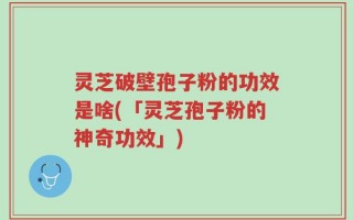 灵芝破壁孢子粉的功效是啥(「灵芝孢子粉的神奇功效」)
