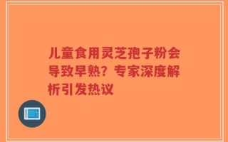 儿童食用灵芝孢子粉会导致早熟？专家深度解析引发热议