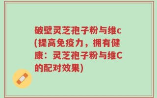 破壁灵芝孢子粉与维c(提高免疫力，拥有健康：灵芝孢子粉与维C的配对效果)