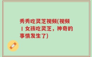 秀秀吃灵芝视频(视频丨女孩吃灵芝，神奇的事情发生了)