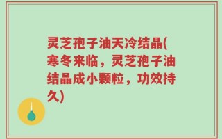 灵芝孢子油天冷结晶(寒冬来临，灵芝孢子油结晶成小颗粒，功效持久)