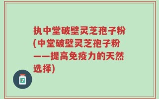 执中堂破壁灵芝孢子粉(中堂破壁灵芝孢子粉——提高免疫力的天然选择)