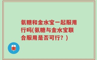 氨糖和金水宝一起服用行吗(氨糖与金水宝联合服用是否可行？)