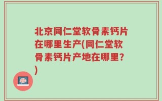 北京同仁堂软骨素钙片在哪里生产(同仁堂软骨素钙片产地在哪里？)