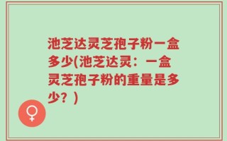池芝达灵芝孢子粉一盒多少(池芝达灵：一盒灵芝孢子粉的重量是多少？)