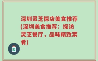 深圳灵芝探店美食推荐(深圳美食推荐：探访灵芝餐厅，品味精致菜肴)