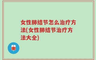 女性肺结节怎么治疗方法(女性肺结节治疗方法大全)