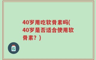 40岁用吃软骨素吗(40岁是否适合使用软骨素？)