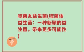 噬菌丸益生菌(噬菌体益生菌：一种新颖的益生菌，带来更多可能性)