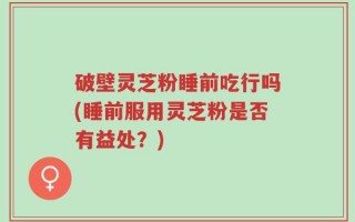 破壁灵芝粉睡前吃行吗(睡前服用灵芝粉是否有益处？)