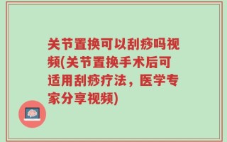 关节置换可以刮痧吗视频(关节置换手术后可适用刮痧疗法，医学专家分享视频)