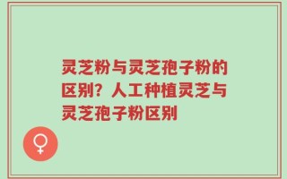 灵芝粉与灵芝孢子粉的区别？人工种植灵芝与灵芝孢子粉区别