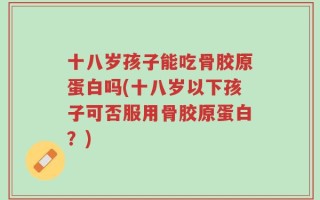 十八岁孩子能吃骨胶原蛋白吗(十八岁以下孩子可否服用骨胶原蛋白？)