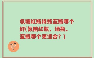 氨糖红瓶绿瓶蓝瓶哪个好(氨糖红瓶、绿瓶、蓝瓶哪个更适合？)