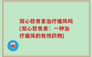 双心软骨素治疗痛风吗(双心软骨素：一种治疗痛风的有效药物)