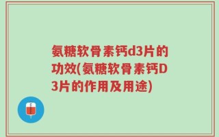 氨糖软骨素钙d3片的功效(氨糖软骨素钙D3片的作用及用途)