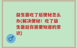 益生菌吃了后便秘怎么办(解决便秘！吃了益生菌后你需要知道的常识)