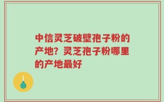 中信灵芝破壁孢子粉的产地？灵芝孢子粉哪里的产地最好