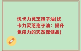 优卡力灵芝孢子油(优卡力灵芝孢子油：提升免疫力的天然保健品)