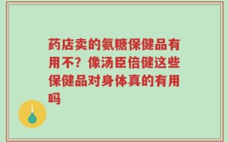 药店卖的氨糖保健品有用不？像汤臣倍健这些保健品对身体真的有用吗