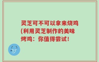 灵芝可不可以拿来烧鸡(利用灵芝制作的美味烤鸡：你值得尝试！