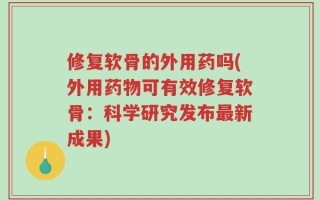 修复软骨的外用药吗(外用药物可有效修复软骨：科学研究发布最新成果)