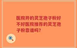 医院开的灵芝孢子粉好不好医院推荐的灵芝孢子粉靠谱吗？