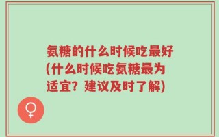 氨糖的什么时候吃最好(什么时候吃氨糖最为适宜？建议及时了解)