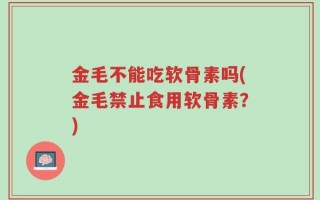金毛不能吃软骨素吗(金毛禁止食用软骨素？)
