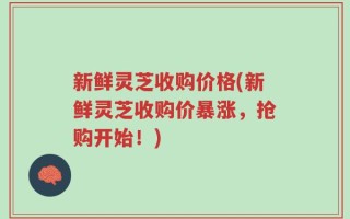新鲜灵芝收购价格(新鲜灵芝收购价暴涨，抢购开始！)