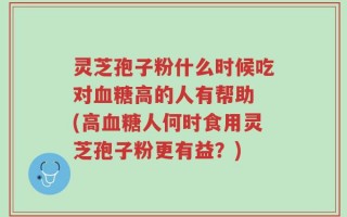 灵芝孢子粉什么时候吃对血糖高的人有帮助 (高血糖人何时食用灵芝孢子粉更有益？)